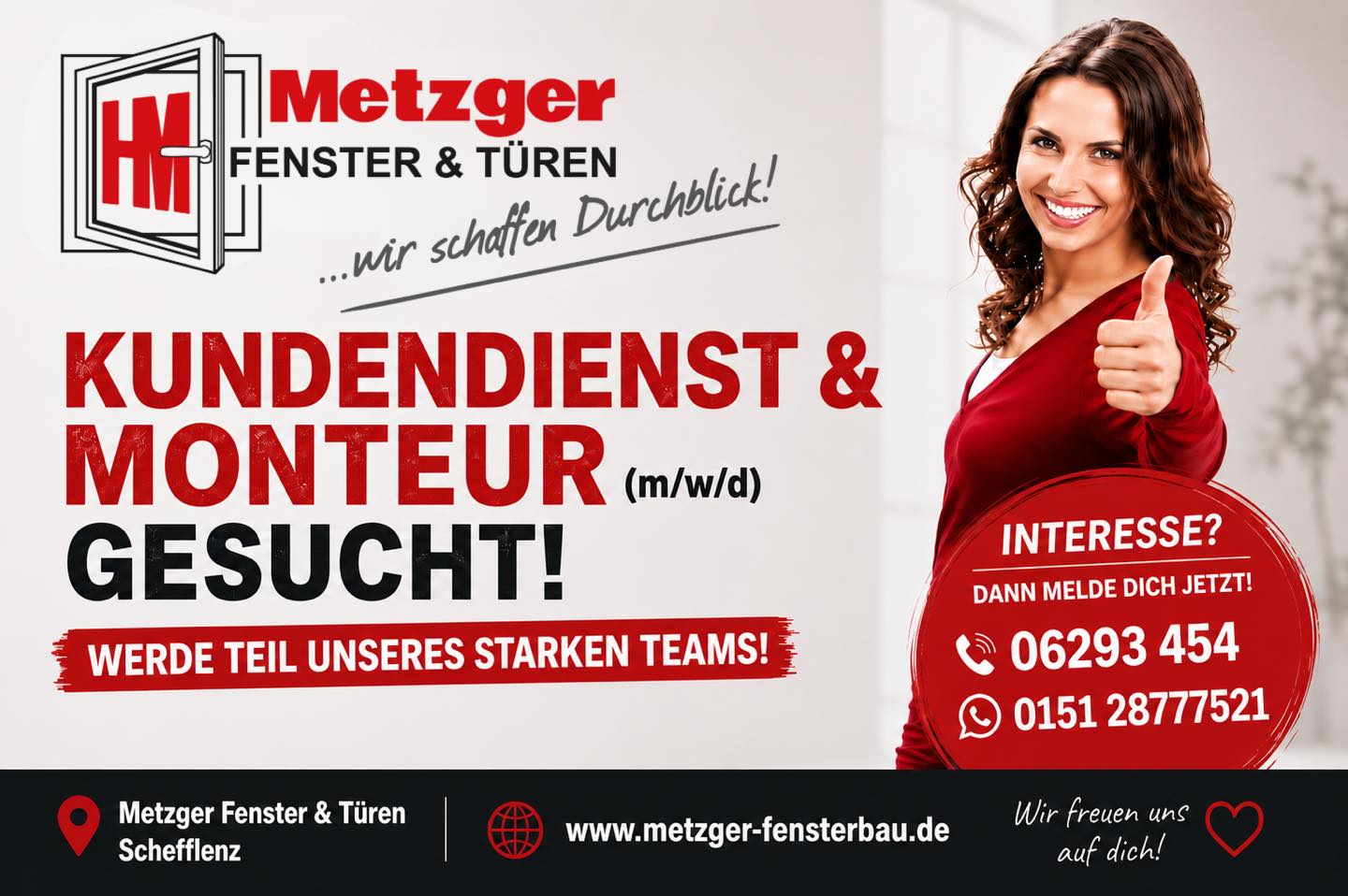 Werde Teil unseres Teams!

Du bist handwerklich geschickt, arbeitest gerne selbstständig und hast Freude am Umgang mit Kunden? Dann bist du bei Metzger Fenster & Türen genau richtig!
Seit über 45 Jahren stehen wir für Qualität, Zuverlässigkeit und saubere Handwerksarbeit. Zur Verstärkung unseres Teams suchen wir ab sofort einen Monteur oder Kundendienstmonteur (m/w/d) für Fenster, Türen und Bauelemente.

Deine Aufgaben

•	Montage von Fenstern, Haustüren, Rollläden, Garagentoren, Markisen und Terrassenüberdachungen
•	Wartung, Reparatur und Instandsetzung unserer Produkte
•	Austausch von Beschlägen, Dichtungen und Ersatzteilen
•	Fehleranalyse und eigenständige Problemlösung
•	Freundliche Beratung und Betreuung unserer Kunden vor Ort

Das bringst du mit

•	Abgeschlossene handwerkliche Ausbildung (z. B. Schreiner, Metallbauer, Fensterbauer, Rollladen- und Sonnenschutzmechatroniker) oder vergleichbare Berufserfahrung
•	Technisches Verständnis und handwerkliches Geschick
•	Selbstständige, zuverlässige und sorgfältige Arbeitsweise
•	Freundliches Auftreten und Teamgeist
•	Führerschein Klasse B
Erfahrung im Bereich Fenster, Türen oder Bauelemente ist von Vorteil – motivierte Quereinsteiger mit handwerklichem Können sind ebenfalls willkommen!

Das erwartet dich

✅ Unbefristeter Arbeitsplatz in einem erfolgreichen Familienunternehmen
✅ Attraktive und pünktliche Bezahlung
✅ Moderne Arbeitskleidung und hochwertiges Werkzeug
✅ Gut ausgestattete Firmenfahrzeuge
✅ Gründliche Einarbeitung und Weiterbildungsmöglichkeiten
✅ Abwechslungsreiche Projekte statt eintöniger Baustellen
✅ Familiäres Betriebsklima mit kurzen Entscheidungswegen
✅ Wertschätzung für deine Arbeit und ein starkes Team

Jetzt bewerben – ganz unkompliziert!

Ein Anruf oder eine WhatsApp genügt!

Metzger Fenster & Türen
Schefflenz
☎️ 06293 454
WhatsApp: 0151 28777521
www.metzger-fensterbau.de

Wir freuen uns darauf, dich kennenzulernen!